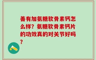 善有加氨糖软骨素钙怎么样？氨糖软骨素钙片的功效真的对关节好吗？