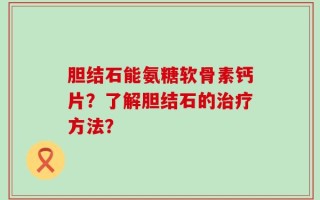 胆结石能氨糖软骨素钙片？了解胆结石的治疗方法？