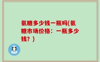 氨糖多少钱一瓶吗(氨糖市场价格：一瓶多少钱？)