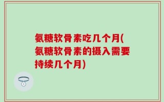 氨糖软骨素吃几个月(氨糖软骨素的摄入需要持续几个月)