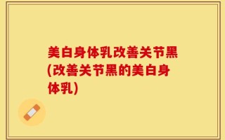 美白身体乳改善关节黑(改善关节黑的美白身体乳)