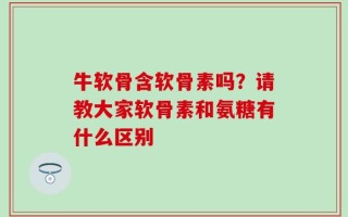 牛软骨含软骨素吗？请教大家软骨素和氨糖有什么区别
