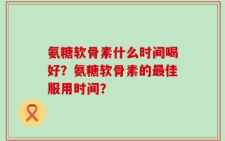 氨糖软骨素什么时间喝好？氨糖软骨素的最佳服用时间？