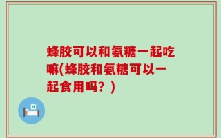 蜂胶可以和氨糖一起吃嘛(蜂胶和氨糖可以一起食用吗？)