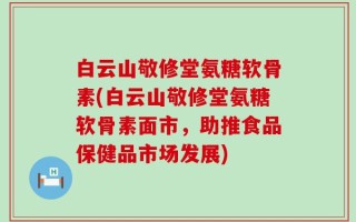 白云山敬修堂氨糖软骨素(白云山敬修堂氨糖软骨素面市，助推食品保健品市场发展)