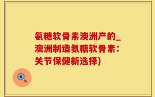 氨糖软骨素澳洲产的_澳洲制造氨糖软骨素：关节保健新选择)