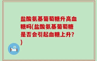 盐酸氨基葡萄糖升高血糖吗(盐酸氨基葡萄糖是否会引起血糖上升？)