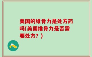 美国的维骨力是处方药吗(美国维骨力是否需要处方？)