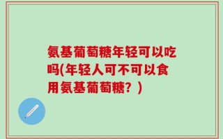 氨基葡萄糖年轻可以吃吗(年轻人可不可以食用氨基葡萄糖？)