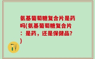氨基葡萄糖复合片是药吗(氨基葡萄糖复合片：是药，还是保健品？)