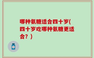 哪种氨糖适合四十岁(四十岁吃哪种氨糖更适合？)