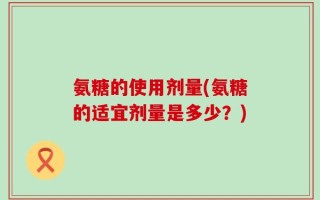 氨糖的使用剂量(氨糖的适宜剂量是多少？)