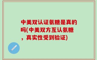中美双认证氨糖是真的吗(中美双方互认氨糖，真实性受到验证)