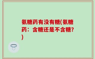 氨糖药有没有糖(氨糖药：含糖还是不含糖？)