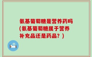 氨基葡萄糖是营养药吗(氨基葡萄糖属于营养补充品还是药品？)