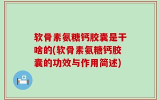 软骨素氨糖钙胶囊是干啥的(软骨素氨糖钙胶囊的功效与作用简述)