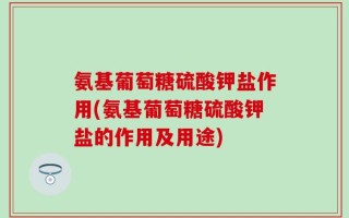 氨基葡萄糖硫酸钾盐作用(氨基葡萄糖硫酸钾盐的作用及用途)
