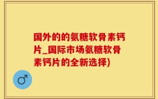 国外的的氨糖软骨素钙片_国际市场氨糖软骨素钙片的全新选择)