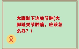 大脚趾下边关节肿(大脚趾关节肿痛，应该怎么办？)