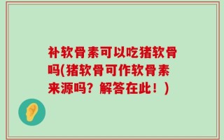 补软骨素可以吃猪软骨吗(猪软骨可作软骨素来源吗？解答在此！)