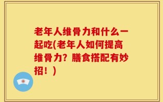 老年人维骨力和什么一起吃(老年人如何提高维骨力？膳食搭配有妙招！)