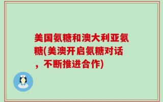 美国氨糖和澳大利亚氨糖(美澳开启氨糖对话，不断推进合作)