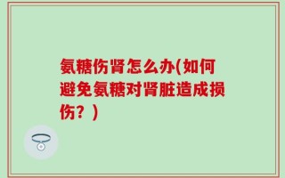 氨糖伤肾怎么办(如何避免氨糖对肾脏造成损伤？)