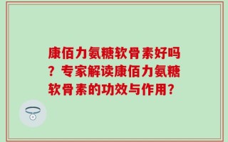 康佰力氨糖软骨素好吗？专家解读康佰力氨糖软骨素的功效与作用？