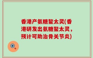 香港产氨糖鳌太灵(香港研发出氨糖鳌太灵，预计可助治骨关节炎)