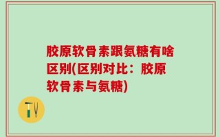胶原软骨素跟氨糖有啥区别(区别对比：胶原软骨素与氨糖)