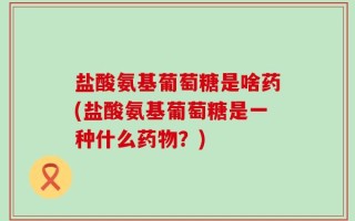 盐酸氨基葡萄糖是啥药(盐酸氨基葡萄糖是一种什么药物？)