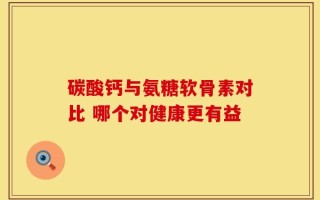 碳酸钙与氨糖软骨素对比 哪个对健康更有益