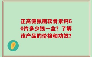 正高健氨糖软骨素钙60片多少钱一盒？了解该产品的价格和功效？