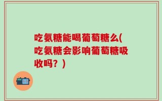 吃氨糖能喝葡萄糖么(吃氨糖会影响葡萄糖吸收吗？)