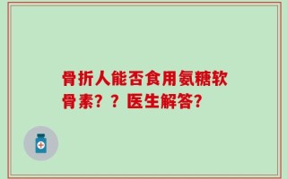 骨折人能否食用氨糖软骨素？？医生解答？
