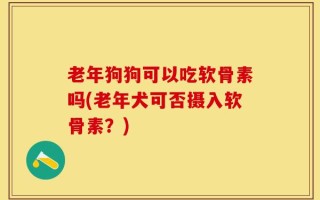 老年狗狗可以吃软骨素吗(老年犬可否摄入软骨素？)