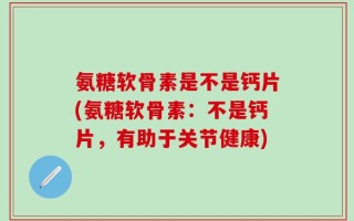氨糖软骨素是不是钙片(氨糖软骨素：不是钙片，有助于关节健康)