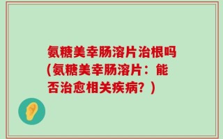 氨糖美幸肠溶片治根吗(氨糖美幸肠溶片：能否治愈相关疾病？)