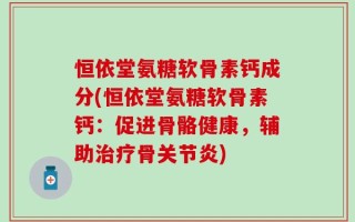 恒依堂氨糖软骨素钙成分(恒依堂氨糖软骨素钙：促进骨骼健康，辅助治疗骨关节炎)