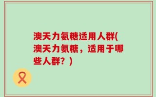 澳天力氨糖适用人群(澳天力氨糖，适用于哪些人群？)