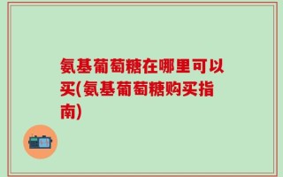 氨基葡萄糖在哪里可以买(氨基葡萄糖购买指南)