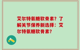 艾尔特氨糖软骨素？了解关节保养新选择：艾尔特氨糖软骨素？