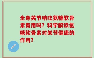 全身关节响吃氨糖软骨素有用吗？科学解读氨糖软骨素对关节健康的作用？