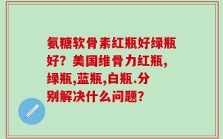 氨糖软骨素红瓶好绿瓶好？美国维骨力红瓶,绿瓶,蓝瓶,白瓶.分别解决什么问题？