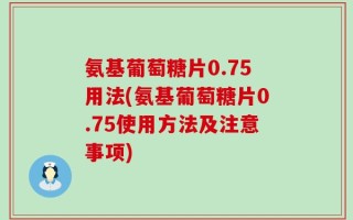 氨基葡萄糖片0.75用法(氨基葡萄糖片0.75使用方法及注意事项)