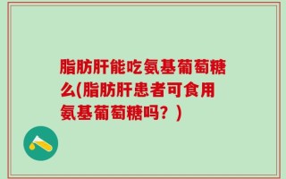 脂肪肝能吃氨基葡萄糖么(脂肪肝患者可食用氨基葡萄糖吗？)