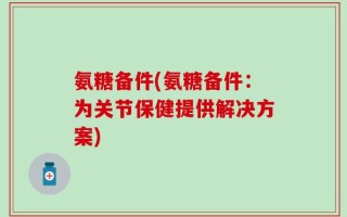 氨糖备件(氨糖备件：为关节保健提供解决方案)