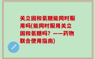 关立固和氨糖能同时服用吗(能同时服用关立固和氨糖吗？——药物联合使用指南)