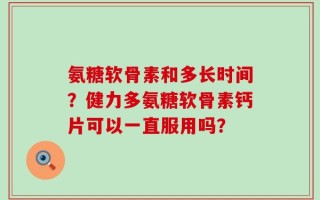 氨糖软骨素和多长时间？健力多氨糖软骨素钙片可以一直服用吗？