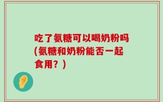 吃了氨糖可以喝奶粉吗(氨糖和奶粉能否一起食用？)